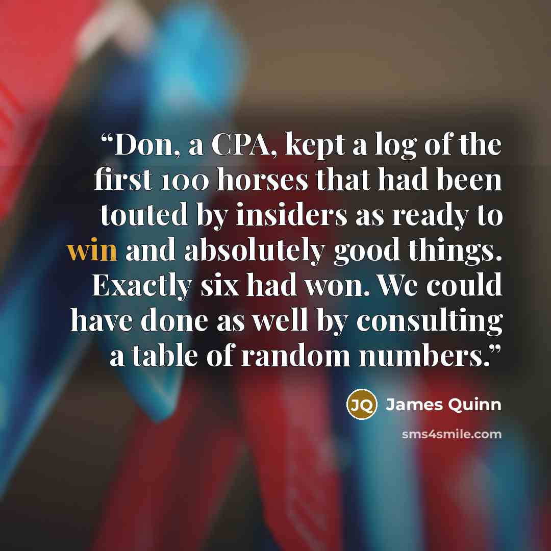 “Don, a CPA, kept a log of the first 100 horses that had been touted by insiders as ready to win and absolutely good things. Exactly six had won. We could have done as well by consulting a table of random numbers.” quote by James Quinn