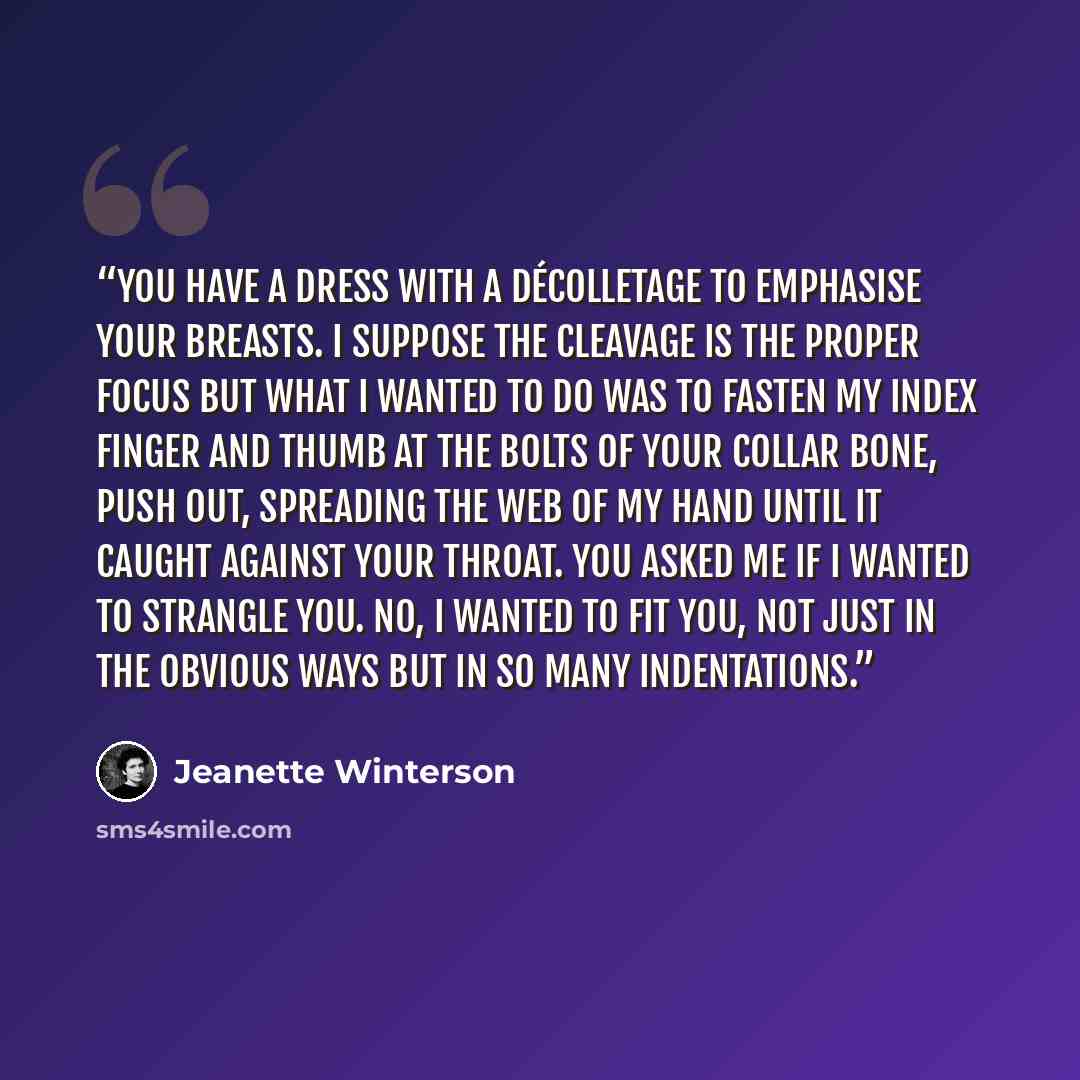 “You have a dress with a décolletage to emphasise your breasts. I suppose the cleavage is the proper focus but what I wanted to do was to fasten my index finger and thumb at the bolts of your collar bone, push out, spreading the web of my hand until it caught against your throat. You asked me if I…” quote by Jeanette Winterson