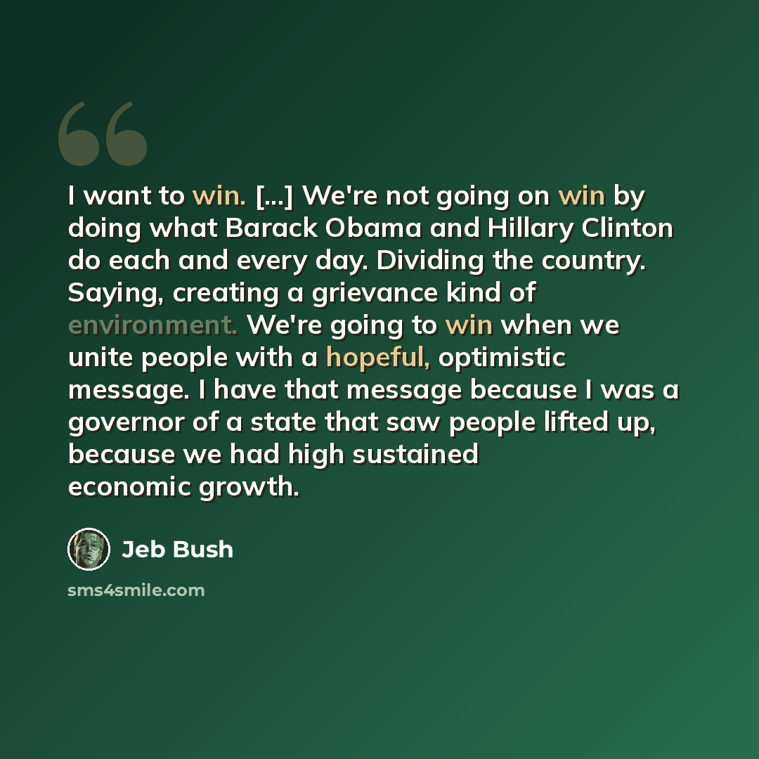 “I want to win. [...] We're not going on win by doing what Barack Obama and Hillary Clinton do each and every day. Dividing the country. Saying, creating a grievance kind of environment. We're going to win when we unite people with a hopeful, optimistic message. I have that message because I was a…” quote by Jeb Bush