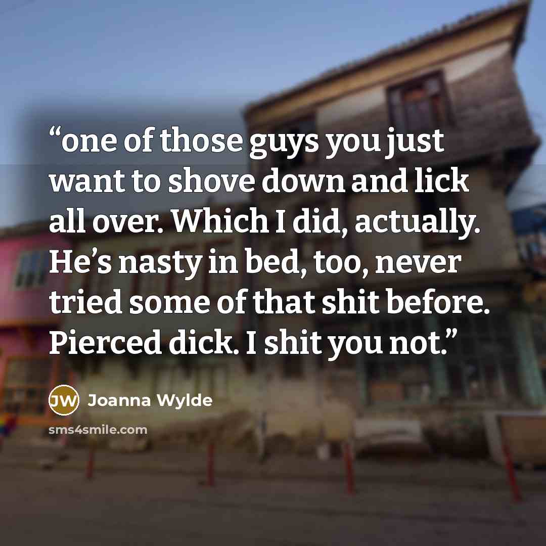 “one of those guys you just want to shove down and lick all over. Which I did, actually. He’s nasty in bed, too, never tried some of that shit before. Pierced dick. I shit you not.” quote by Joanna Wylde