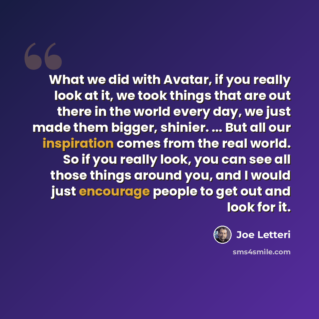 “What we did with Avatar, if you really look at it, we took things that are out there in the world every day, we just made them bigger, shinier. ... But all our inspiration comes from the real world. So if you really look, you can see all those things around you, and I would just encourage people…” quote by Joe Letteri