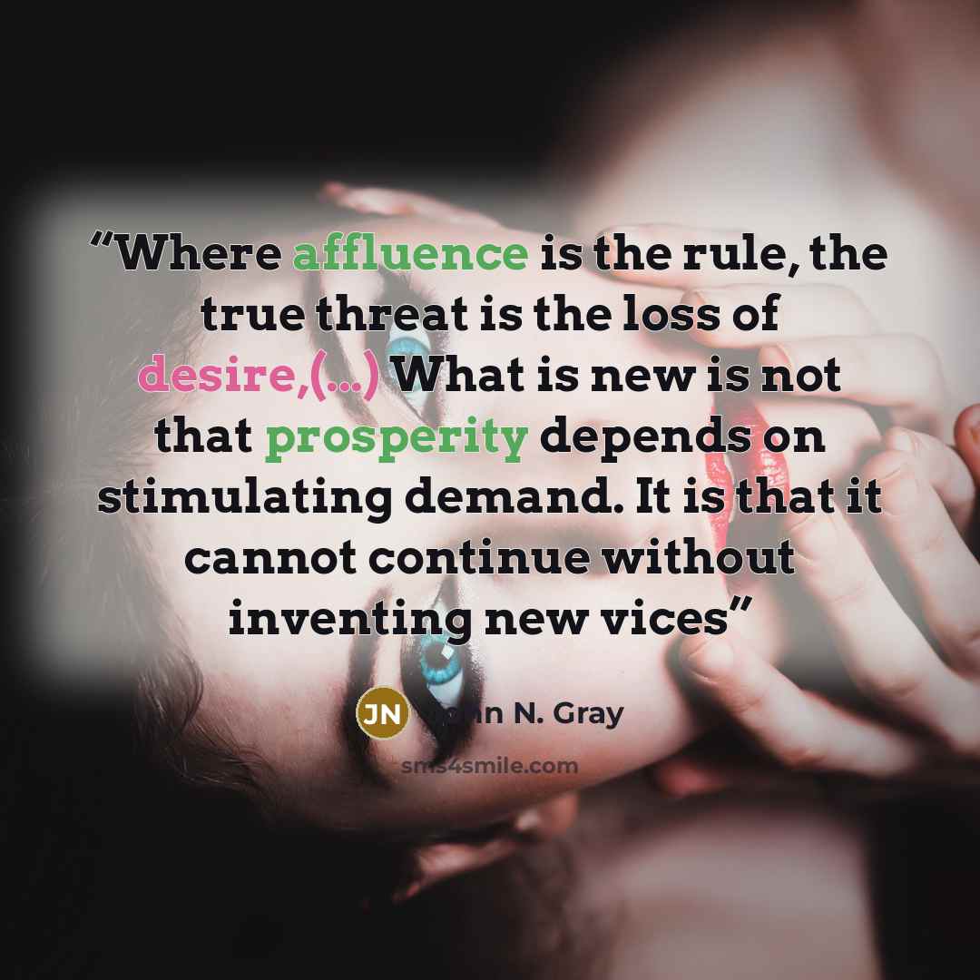 “Where affluence is the rule, the true threat is the loss of desire,(...) What is new is not that prosperity depends on stimulating demand. It is that it cannot continue without inventing new vices” quote by John N. Gray