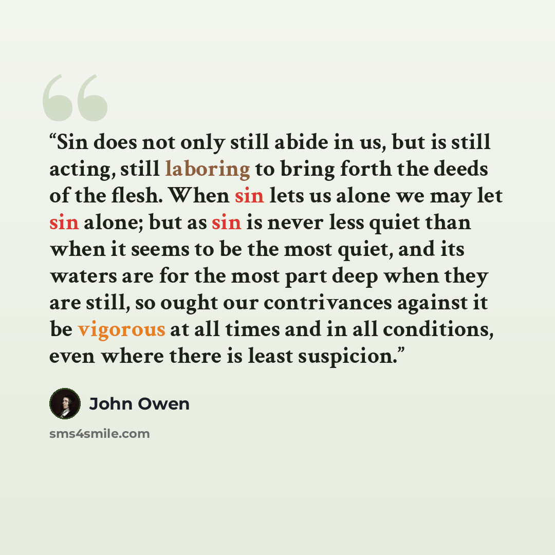“Sin does not only still abide in us, but is still acting, still laboring to bring forth the deeds of the flesh. When sin lets us alone we may let sin alone; but as sin is never less quiet than when it seems to be the most quiet, and its waters are for the most part deep when they are still, so…” quote by John Owen