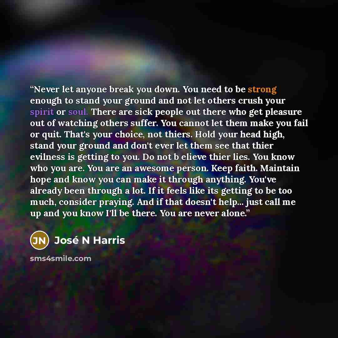 “Never let anyone break you down. You need to be strong enough to stand your ground and not let others crush your spirit or soul. There are sick people out there who get pleasure out of watching others suffer. You cannot let them make you fail or quit. That's your choice, not thiers. Hold your head…” quote by José N Harris