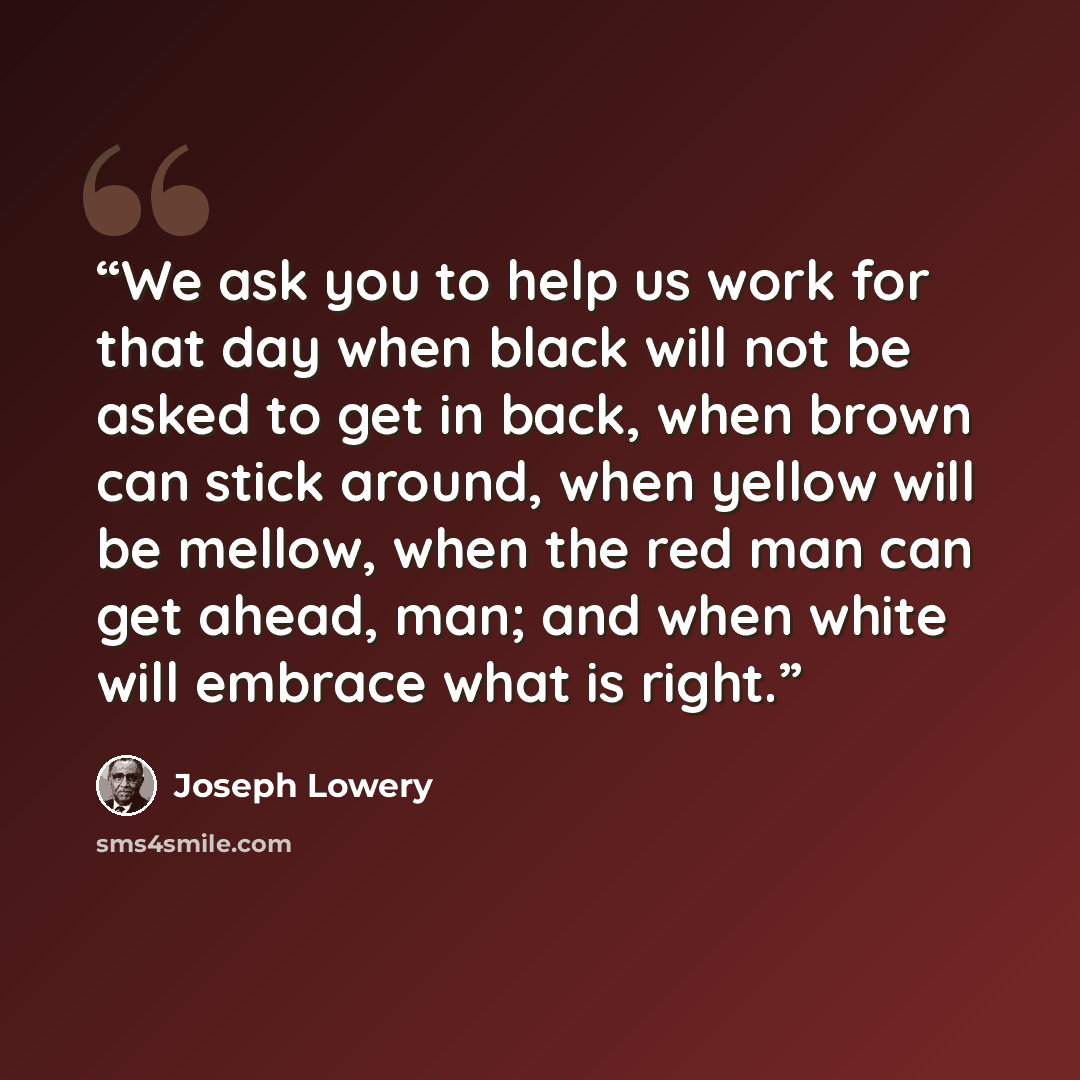 “We ask you to help us work for that day when black will not be asked to get in back, when brown can stick around, when yellow will be mellow, when the red man can get ahead, man; and when white will embrace what is right.” quote by Joseph Lowery