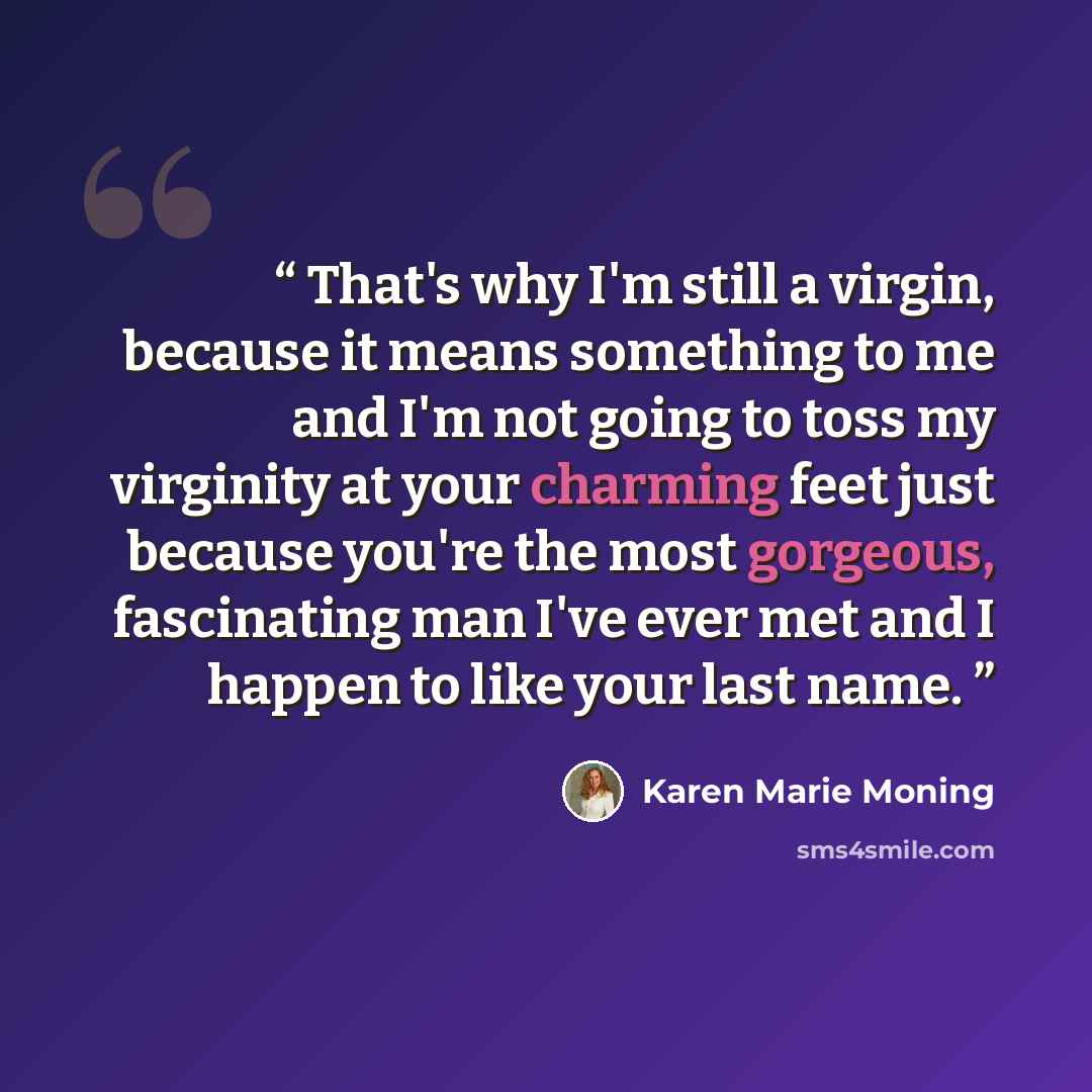 “That's why I'm still a virgin, because it means something to me and I'm not going to toss my virginity at your charming feet just because you're the most gorgeous, fascinating man I've ever met and I happen to like your last name.” quote by Karen Marie Moning