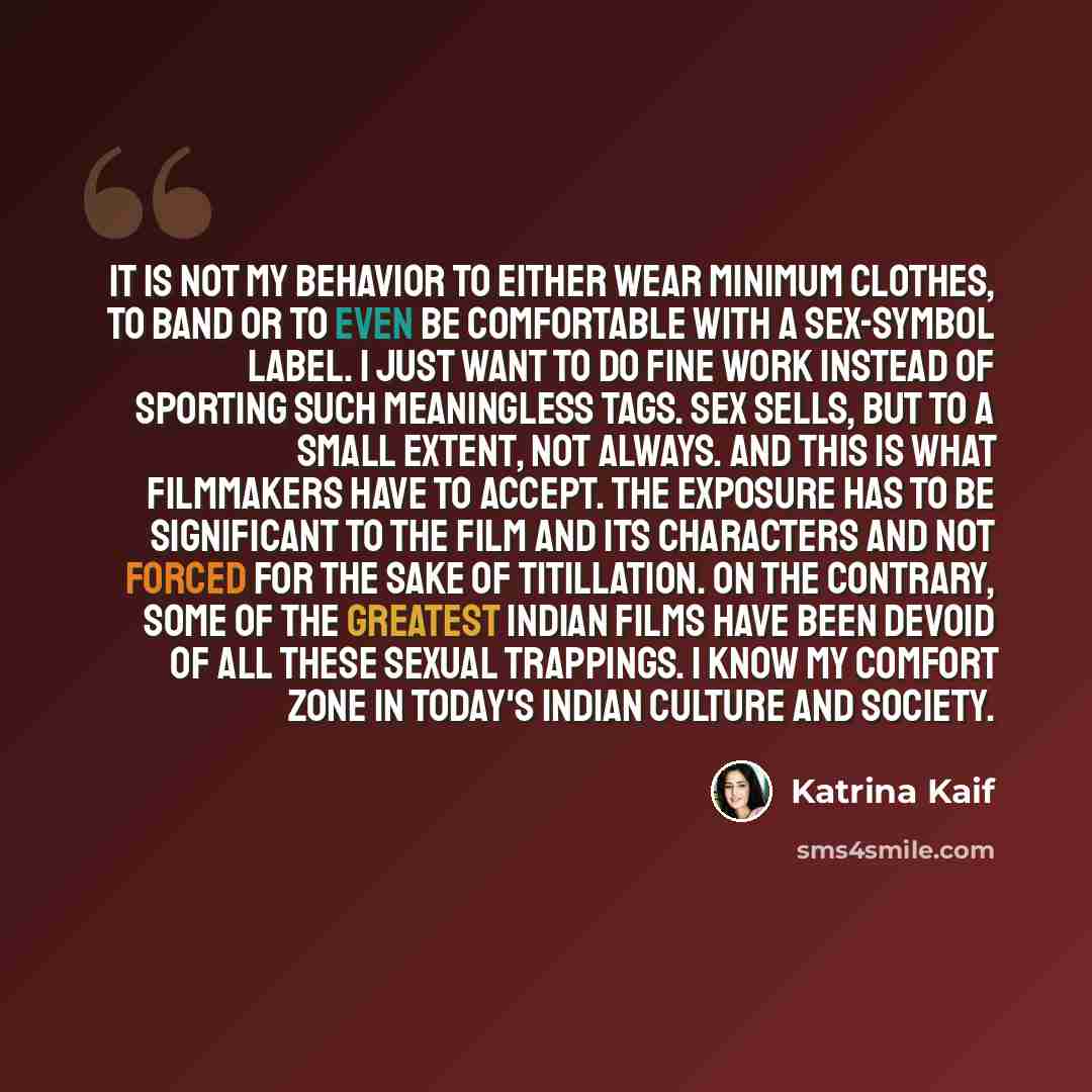 “It is not my behavior to either wear minimum clothes, to band or to even be comfortable with a sex-symbol label. I just want to do fine work instead of sporting such meaningless tags. Sex sells, but to a small extent, not always. And this is what filmmakers have to accept. The exposure has to be…” quote by Katrina Kaif