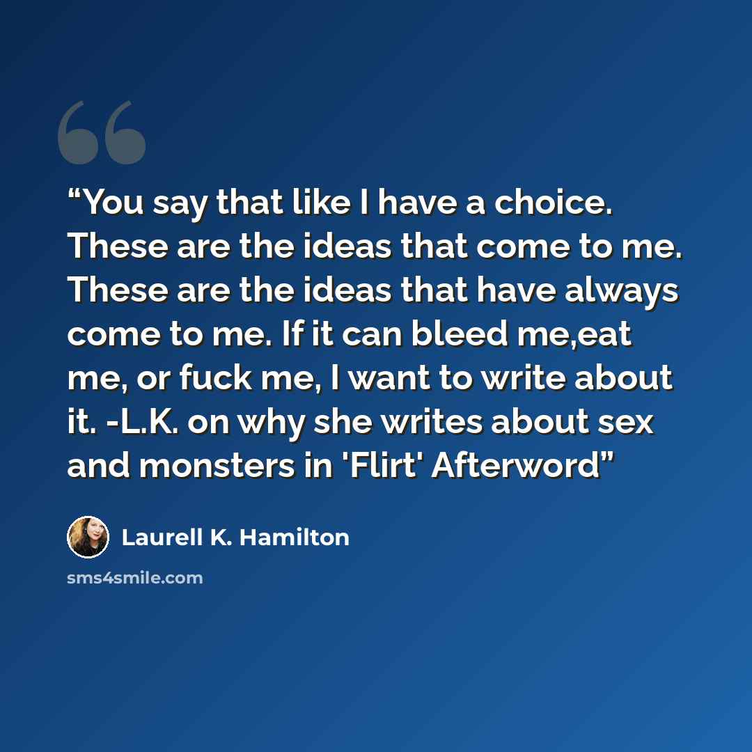 “You say that like I have a choice. These are the ideas that come to me. These are the ideas that have always come to me. If it can bleed me,eat me, or fuck me, I want to write about it. -L.K. on why she writes about sex and monsters in 'Flirt' Afterword” quote by Laurell K. Hamilton