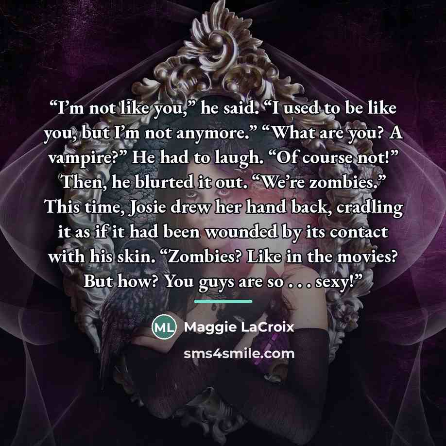 “I’m not like you,” he said. “I used to be like you, but I’m not anymore.” “What are you? A vampire?” He had to laugh. “Of course not!” Then, he blurted it out. “We’re zombies.” This time, Josie drew her hand back, cradling it as if it had been wounded by its contact with his skin. “Zombies? Like…” quote by Maggie LaCroix
