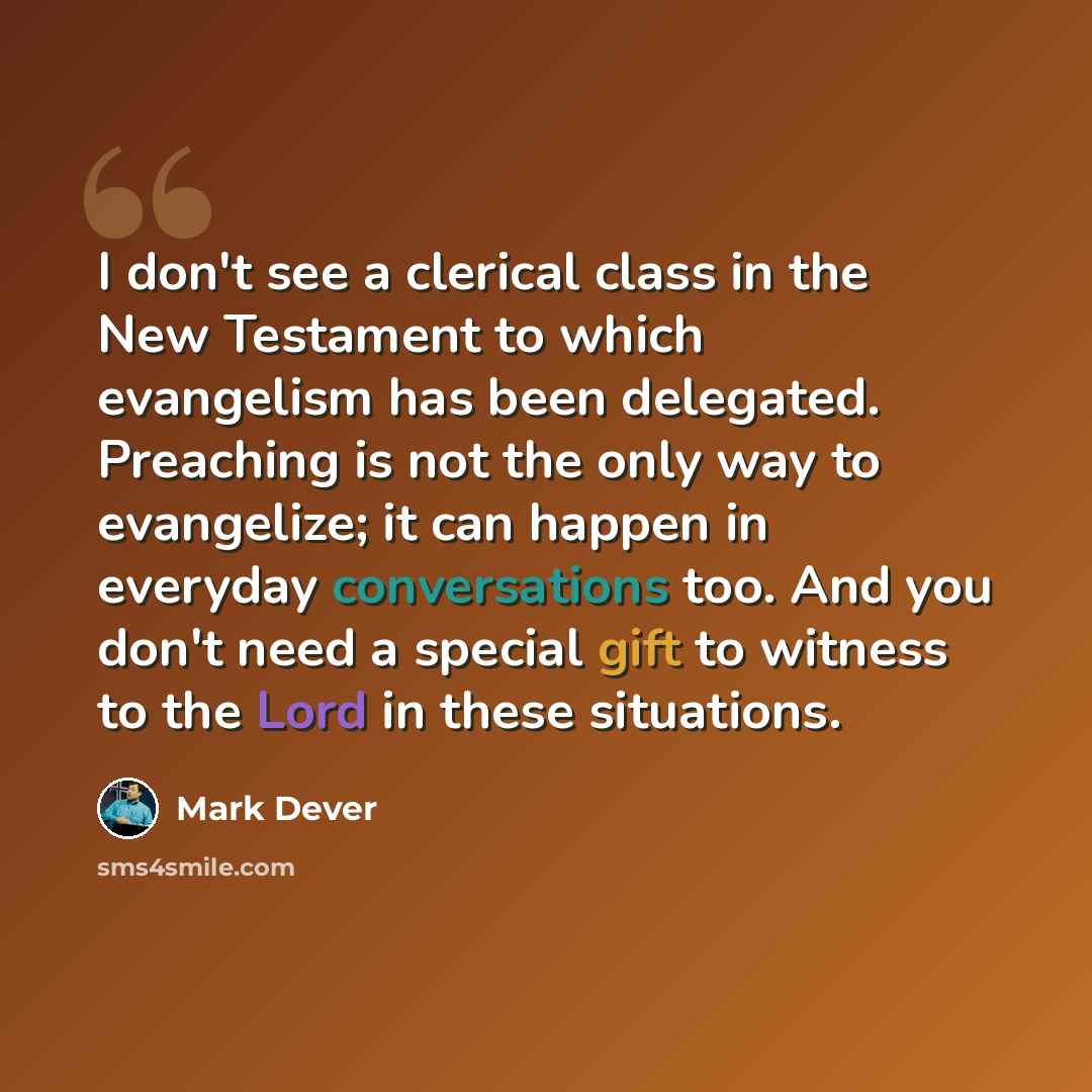 “I don't see a clerical class in the New Testament to which evangelism has been delegated. Preaching is not the only way to evangelize; it can happen in everyday conversations too. And you don't need a special gift to witness to the Lord in these situations.” quote by Mark Dever