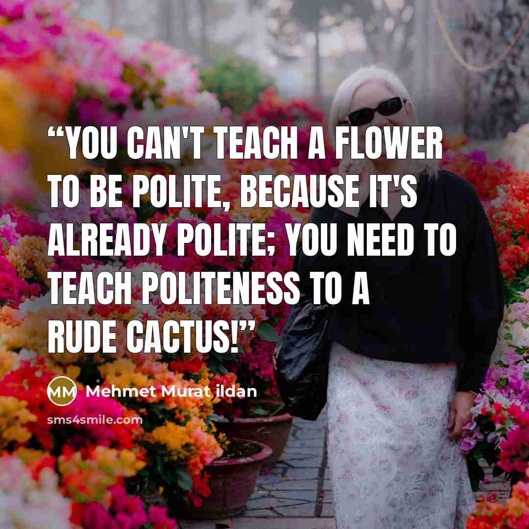 “You can't teach a flower to be polite, because it's already polite; you need to teach politeness to a rude cactus!” quote by Mehmet Murat ildan
