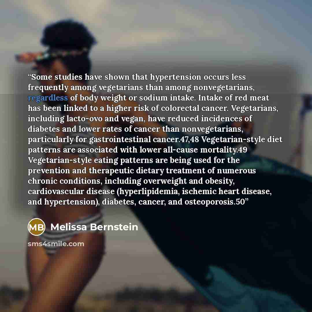 “Some studies have shown that hypertension occurs less frequently among vegetarians than among nonvegetarians, regardless of body weight or sodium intake. Intake of red meat has been linked to a higher risk of colorectal cancer. Vegetarians, including lacto-ovo and vegan, have reduced incidences of…” quote by Melissa Bernstein