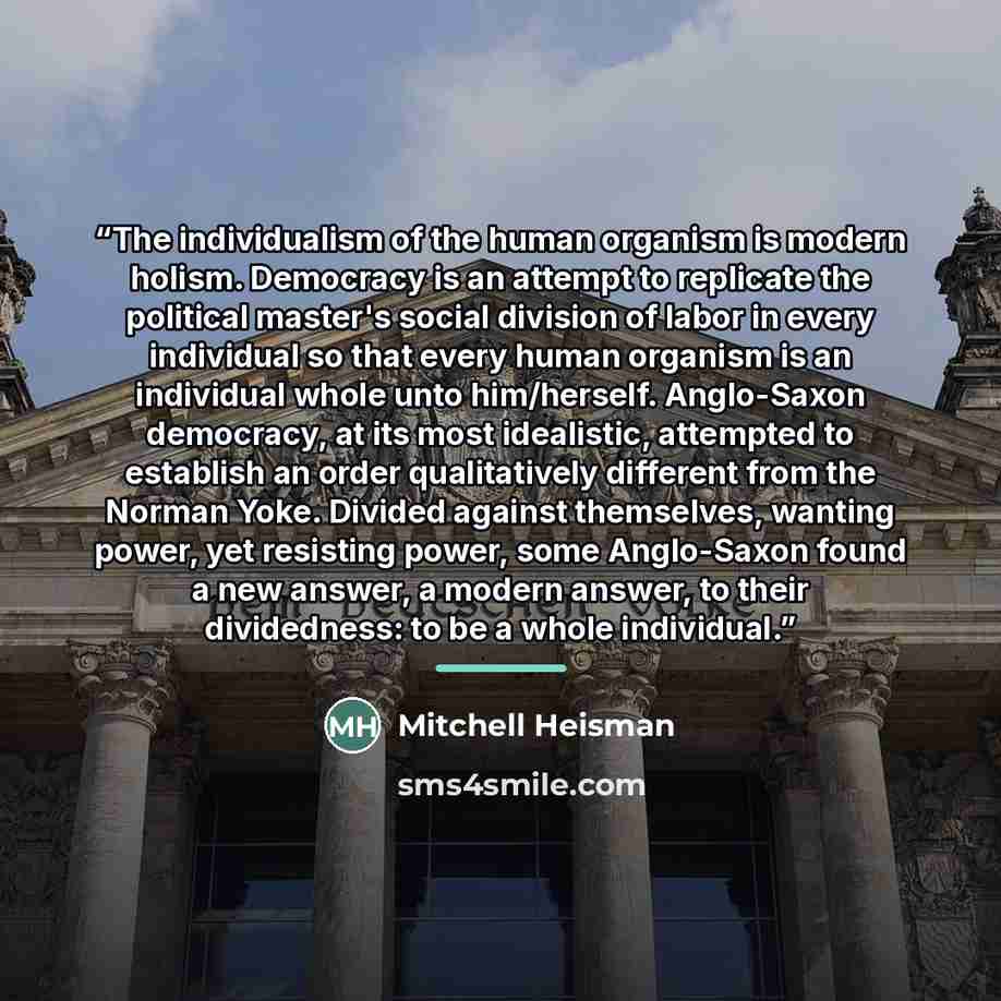 “The individualism of the human organism is modern holism. Democracy is an attempt to replicate the political master's social division of labor in every individual so that every human organism is an individual whole unto him/herself. Anglo-Saxon democracy, at its most idealistic, attempted to…” quote by Mitchell Heisman