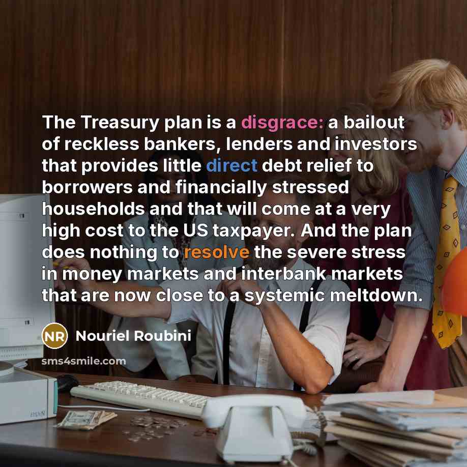 “The Treasury plan is a disgrace: a bailout of reckless bankers, lenders and investors that provides little direct debt relief to borrowers and financially stressed households and that will come at a very high cost to the US taxpayer. And the plan does nothing to resolve the severe stress in money…” quote by Nouriel Roubini