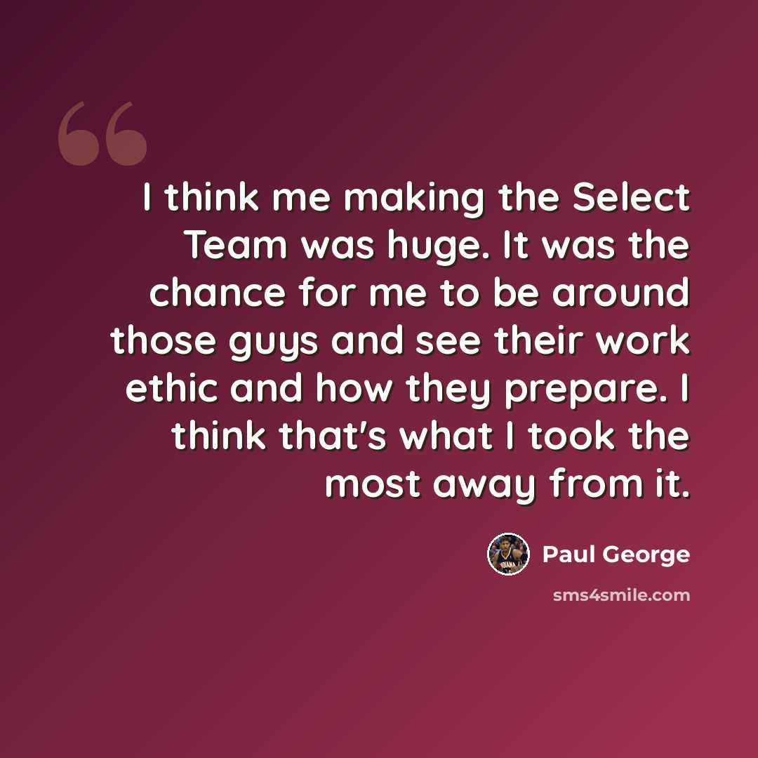 “I think me making the Select Team was huge. It was the chance for me to be around those guys and see their work ethic and how they prepare. I think that's what I took the most away from it.” quote by Paul George