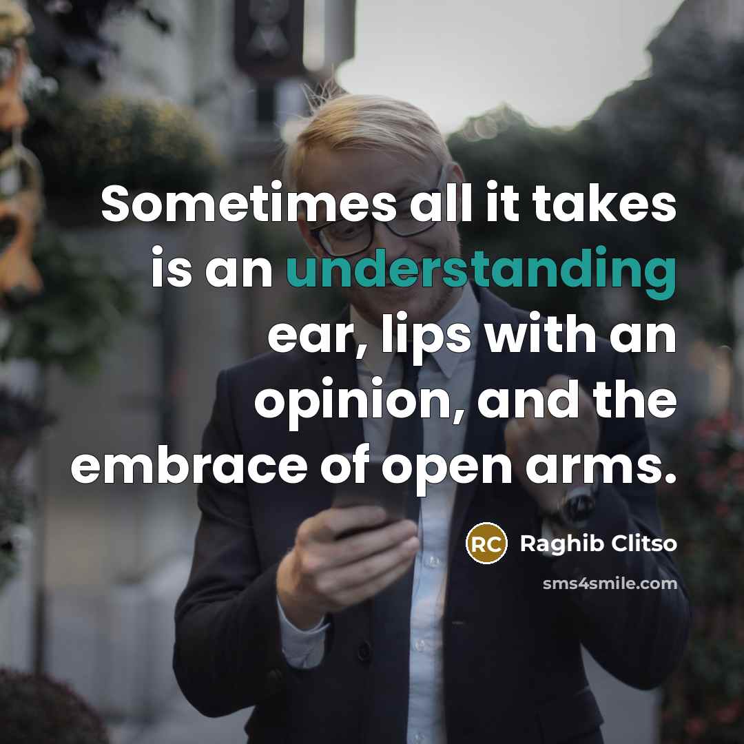 “Sometimes all it takes is an understanding ear, lips with an opinion, and the embrace of open arms.” quote by Raghib Clitso