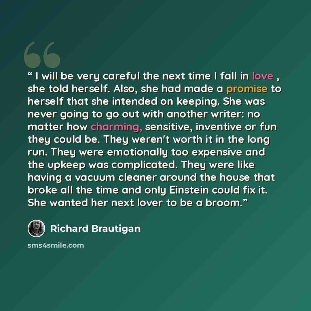 “I will be very careful the next time I fall in love , she told herself. Also, she had made a promise to herself that she intended on keeping. She was never going to go out with another writer: no matter how charming, sensitive, inventive or fun they could be. They weren't worth it in the long run…” quote by Richard Brautigan