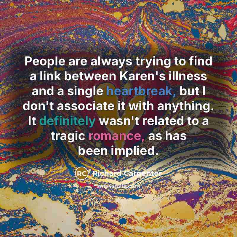 “People are always trying to find a link between Karen's illness and a single heartbreak, but I don't associate it with anything. It definitely wasn't related to a tragic romance, as has been implied.” quote by Richard Carpenter