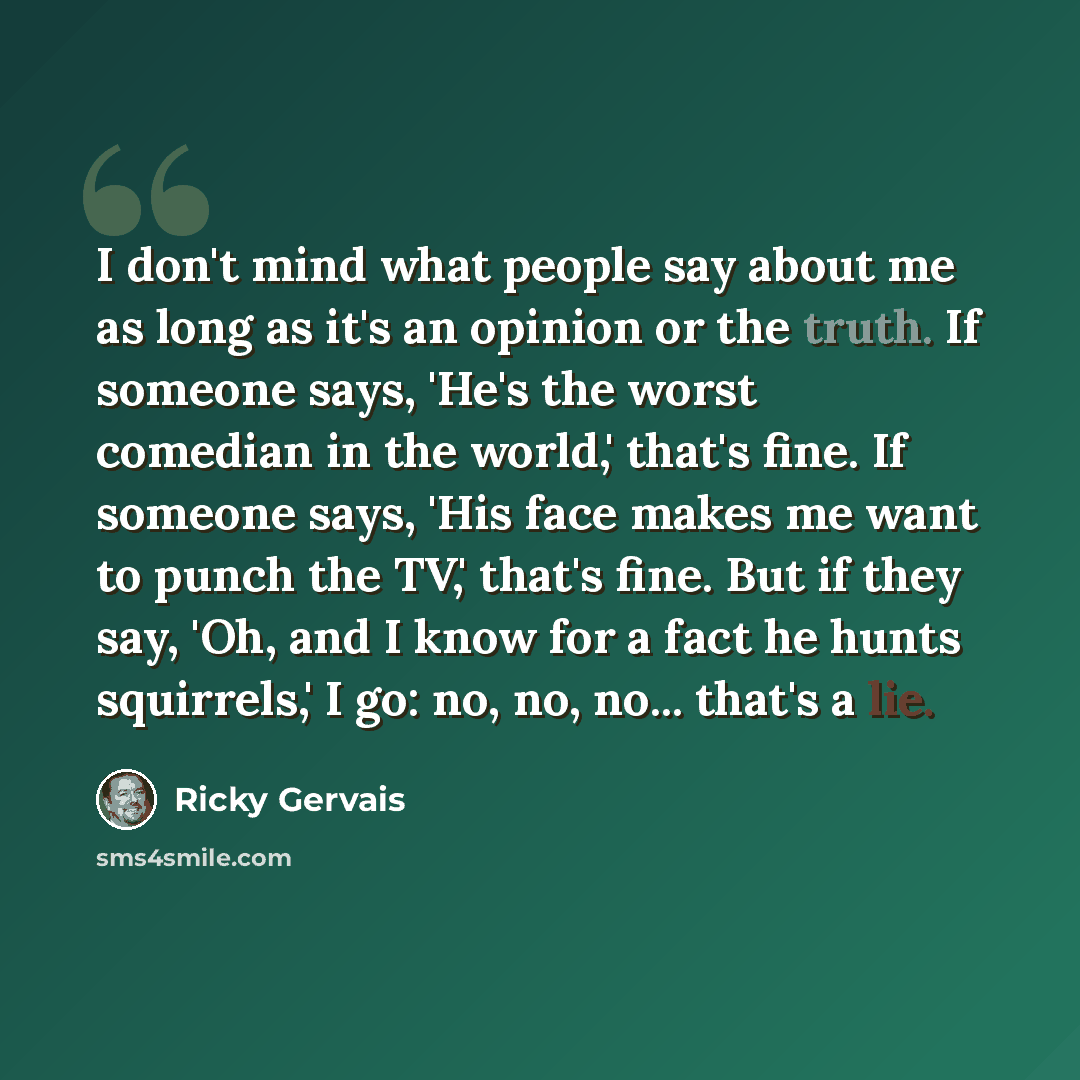 “I don't mind what people say about me as long as it's an opinion or the truth. If someone says, 'He's the worst comedian in the world,' that's fine. If someone says, 'His face makes me want to punch the TV,' that's fine. But if they say, 'Oh, and I know for a fact he hunts squirrels,' I go: no…” quote by Ricky Gervais