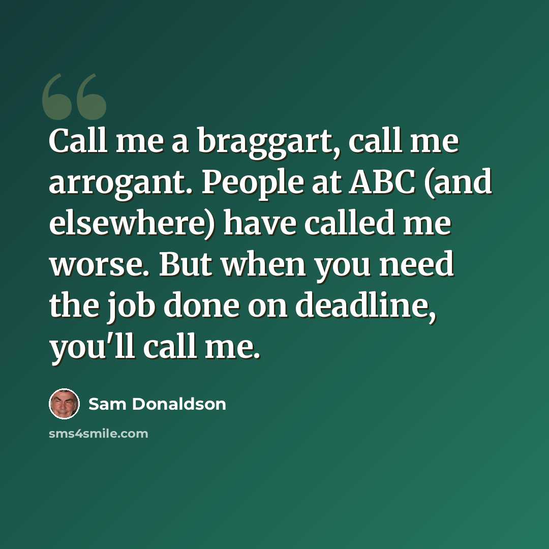 “Call me a braggart, call me arrogant. People at ABC (and elsewhere) have called me worse. But when you need the job done on deadline, you'll call me.” quote by Sam Donaldson