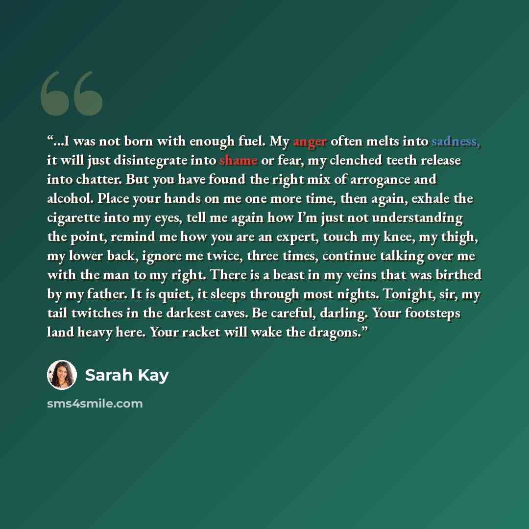 “...I was not born with enough fuel. My anger often melts into sadness, it will just disintegrate into shame or fear, my clenched teeth release into chatter. But you have found the right mix of arrogance and alcohol. Place your hands on me one more time, then again, exhale the cigarette into my…” quote by Sarah Kay