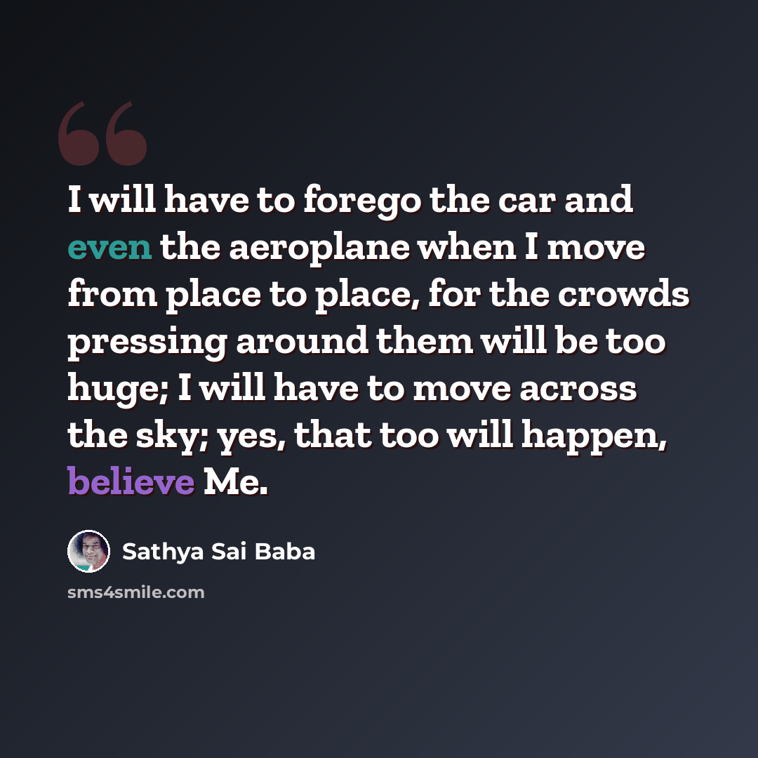 “I will have to forego the car and even the aeroplane when I move from place to place, for the crowds pressing around them will be too huge; I will have to move across the sky; yes, that too will happen, believe Me.” quote by Sathya Sai Baba
