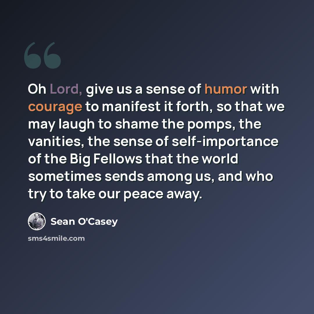 “Oh Lord, give us a sense of humor with courage to manifest it forth, so that we may laugh to shame the pomps, the vanities, the sense of self-importance of the Big Fellows that the world sometimes sends among us, and who try to take our peace away.” quote by Sean O'Casey