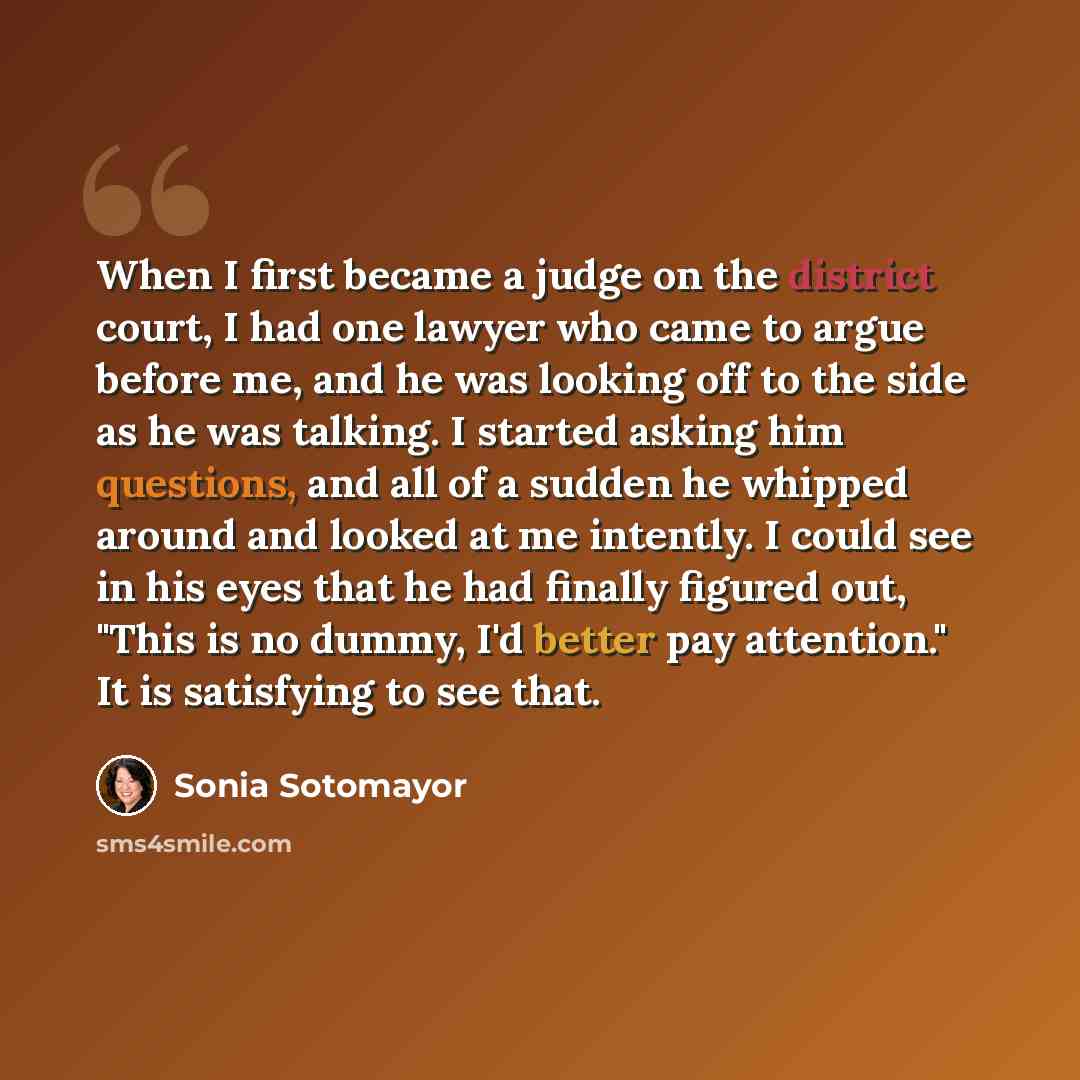 “When I first became a judge on the district court, I had one lawyer who came to argue before me, and he was looking off to the side as he was talking. I started asking him questions, and all of a sudden he whipped around and looked at me intently. I could see in his eyes that he had finally…” quote by Sonia Sotomayor