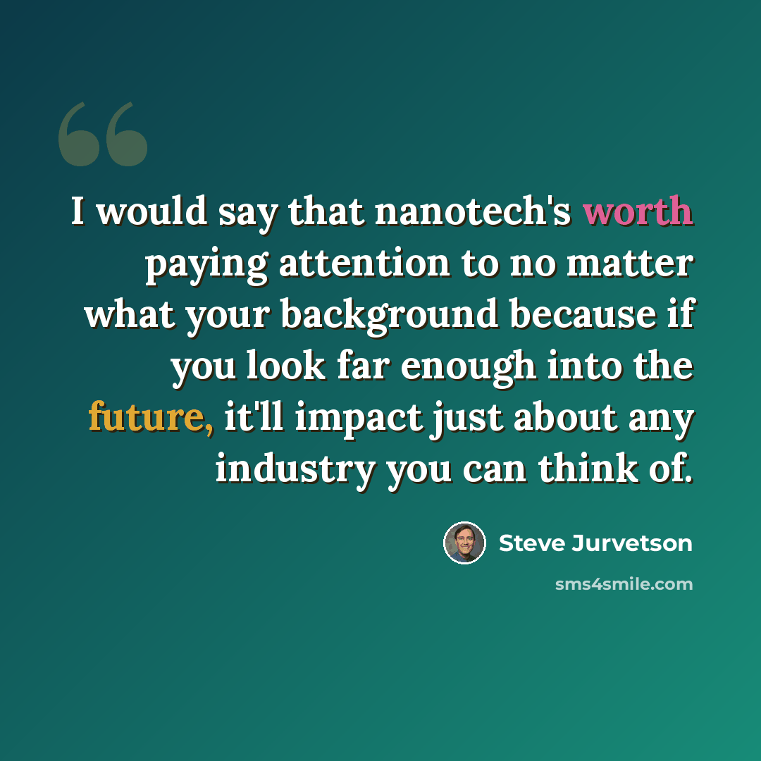 “I would say that nanotech's worth paying attention to no matter what your background because if you look far enough into the future, it'll impact just about any industry you can think of.” quote by Steve Jurvetson