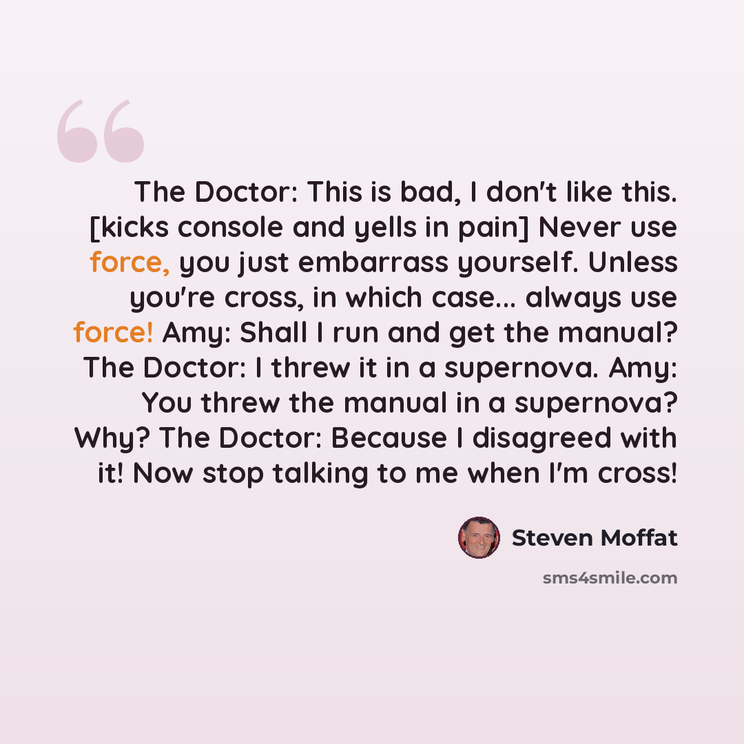 “The Doctor: This is bad, I don't like this. [kicks console and yells in pain] Never use force, you just embarrass yourself. Unless you're cross, in which case... always use force! Amy: Shall I run and get the manual? The Doctor: I threw it in a supernova. Amy: You threw the manual in a supernova?…” quote by Steven Moffat