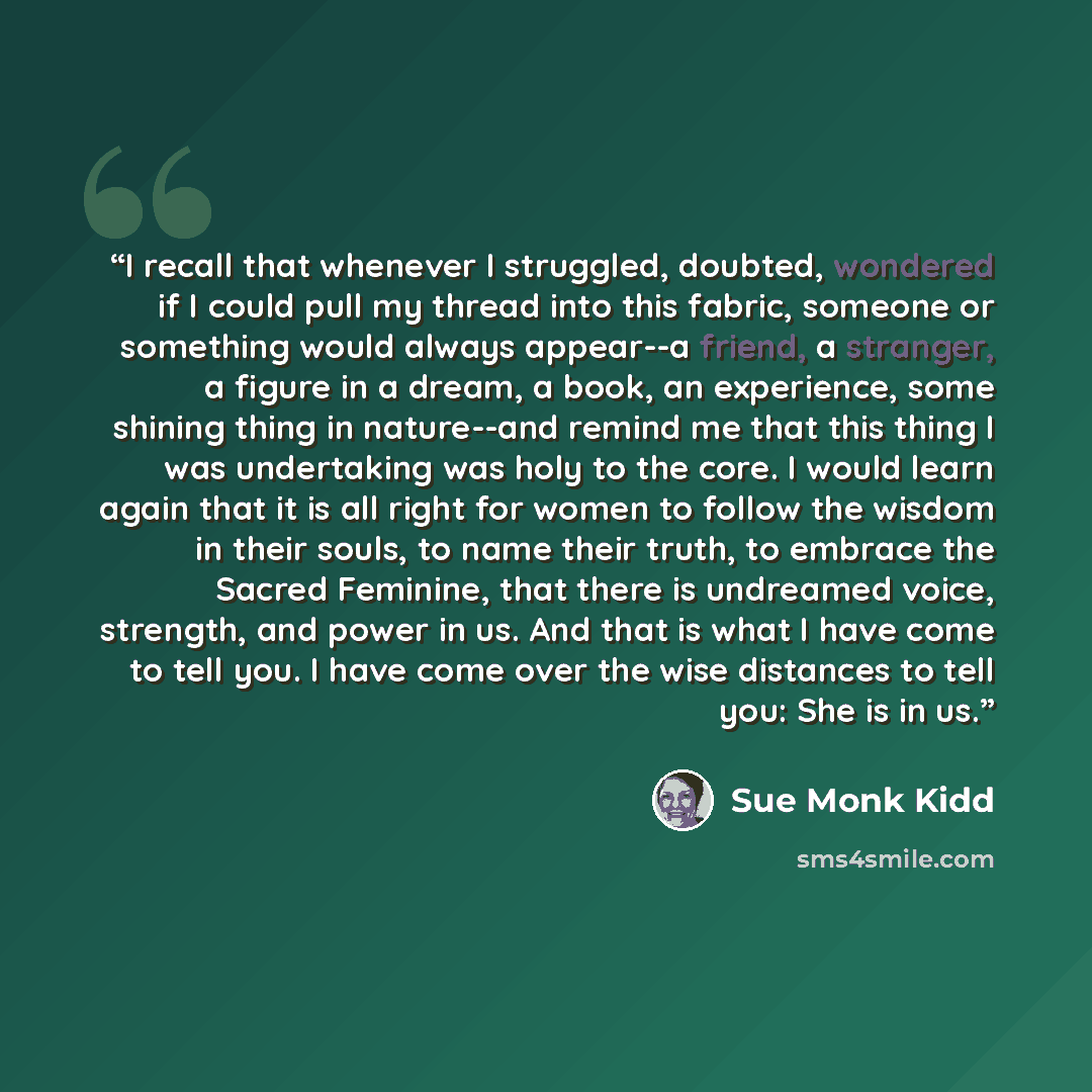 “I recall that whenever I struggled, doubted, wondered if I could pull my thread into this fabric, someone or something would always appear--a friend, a stranger, a figure in a dream, a book, an experience, some shining thing in nature--and remind me that this thing I was undertaking was holy to…” quote by Sue Monk Kidd