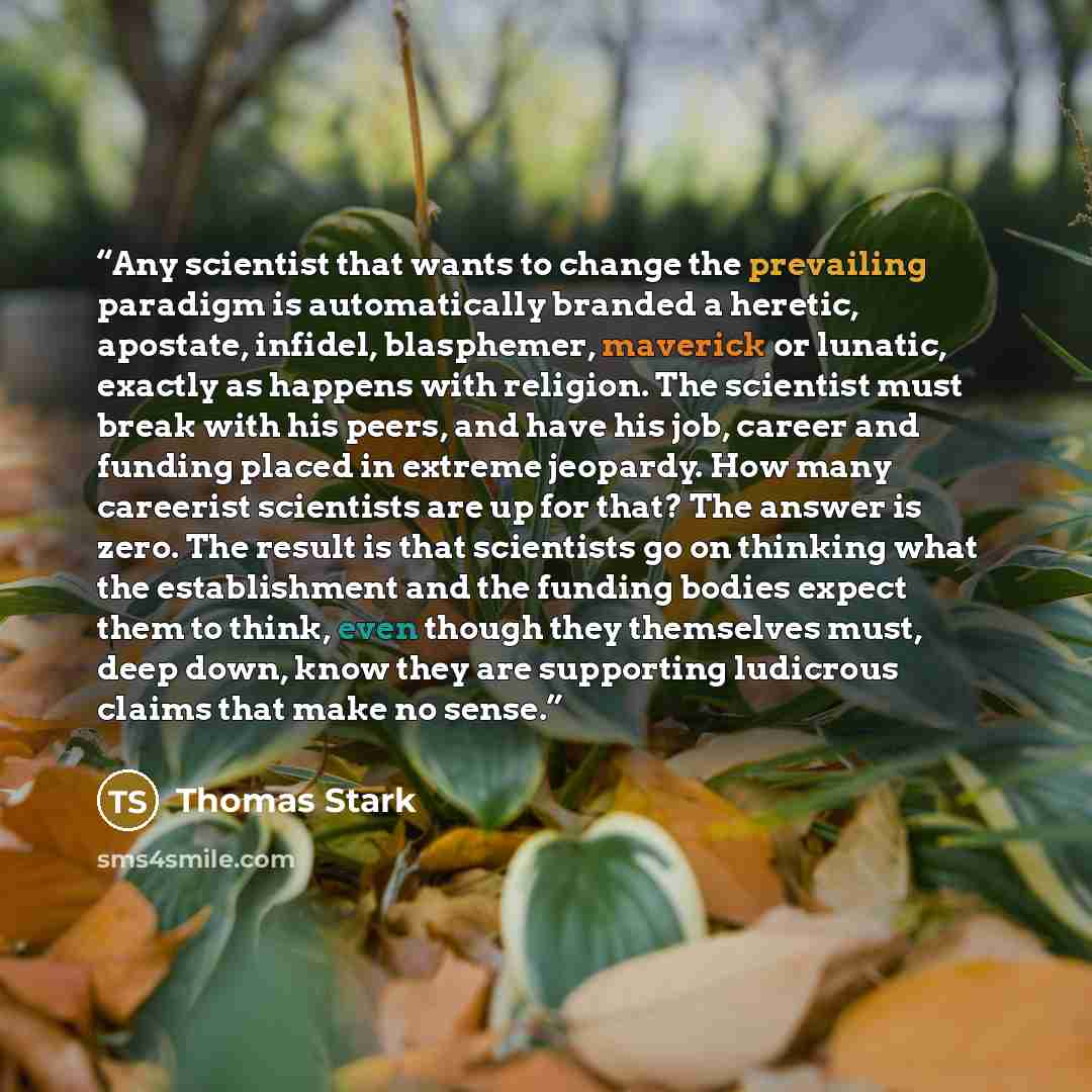 “Any scientist that wants to change the prevailing paradigm is automatically branded a heretic, apostate, infidel, blasphemer, maverick or lunatic, exactly as happens with religion. The scientist must break with his peers, and have his job, career and funding placed in extreme jeopardy. How many…” quote by Thomas Stark