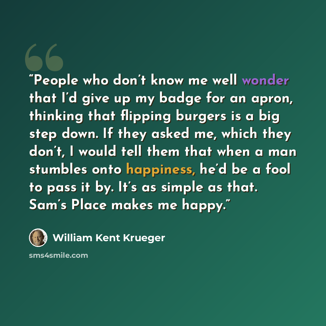 “People who don’t know me well wonder that I’d give up my badge for an apron, thinking that flipping burgers is a big step down. If they asked me, which they don’t, I would tell them that when a man stumbles onto happiness, he’d be a fool to pass it by. It’s as simple as that. Sam’s Place makes me…” quote by William Kent Krueger