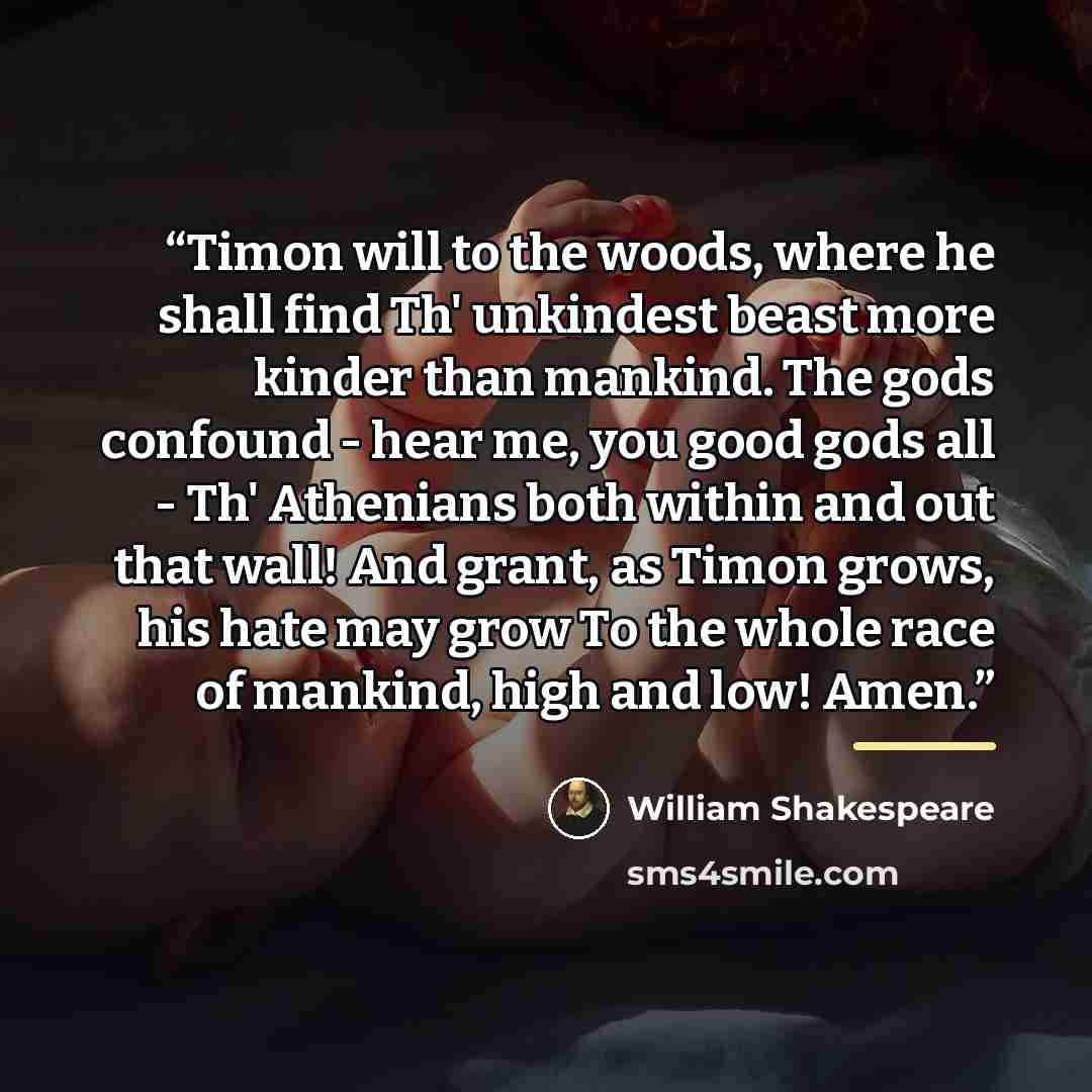 “Timon will to the woods, where he shall find Th' unkindest beast more kinder than mankind. The gods confound - hear me, you good gods all - Th' Athenians both within and out that wall! And grant, as Timon grows, his hate may grow To the whole race of mankind, high and low! Amen.” quote by William Shakespeare