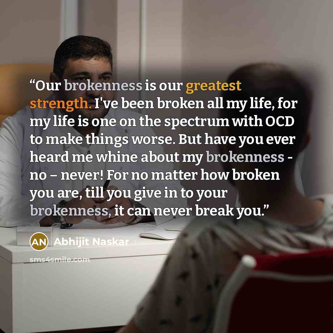“Our brokenness is our greatest strength. I've been broken all my life, for my life is one on the spectrum with OCD to make things worse. But have you ever heard me whine about my brokenness - no – never! For no matter how broken you are, till you give in to your brokenness, it can never break you.” quote by Abhijit Naskar