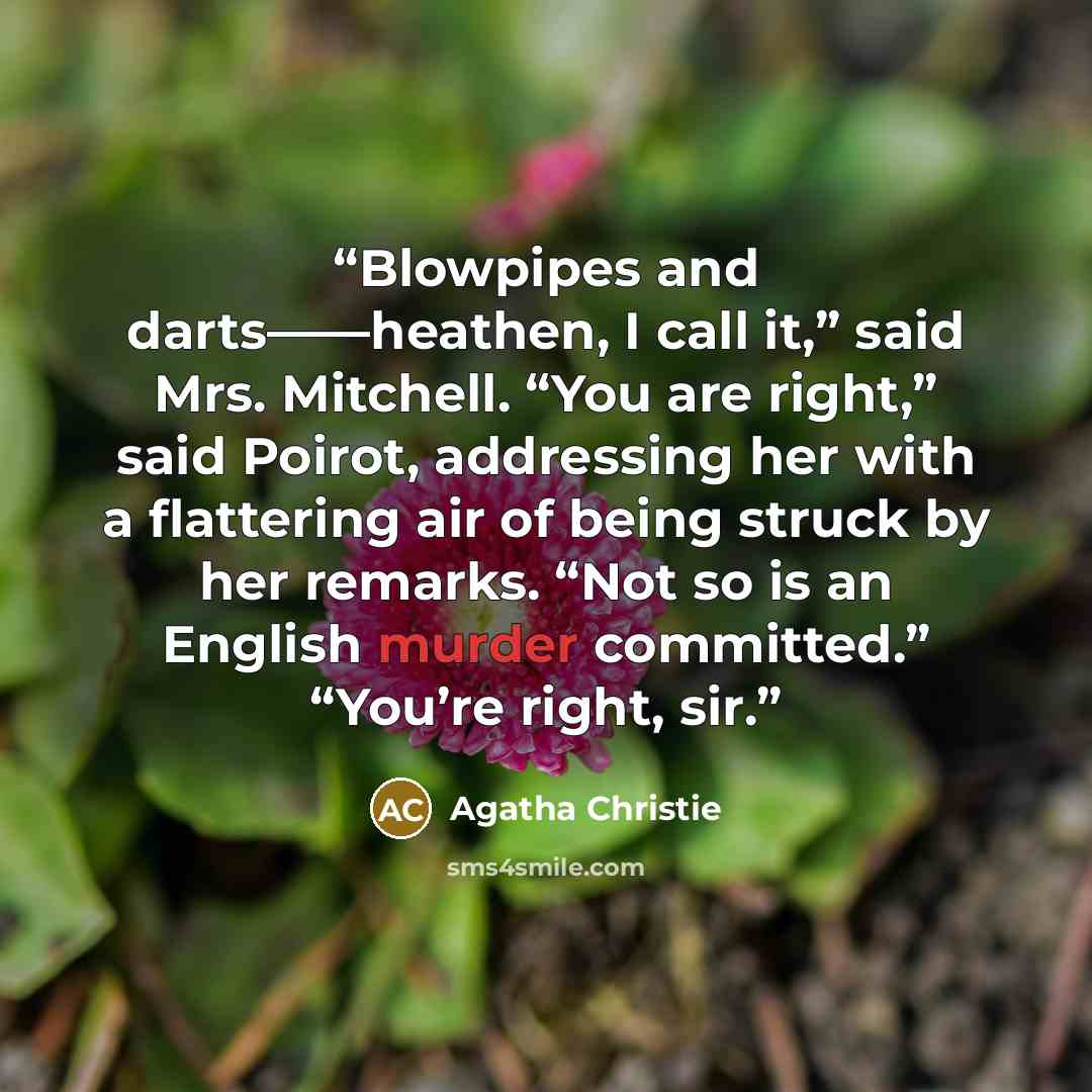 “Blowpipes and darts——heathen, I call it,” said Mrs. Mitchell. “You are right,” said Poirot, addressing her with a flattering air of being struck by her remarks. “Not so is an English murder committed.” “You’re right, sir.” quote by Agatha Christie