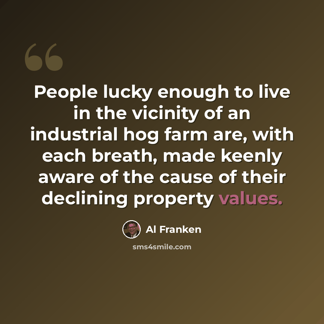 “People lucky enough to live in the vicinity of an industrial hog farm are, with each breath, made keenly aware of the cause of their declining property values.” quote by Al Franken