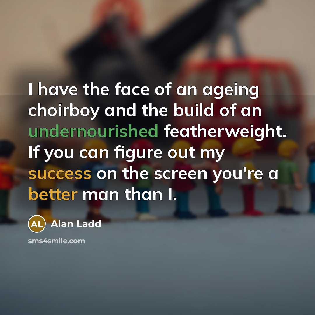 “I have the face of an ageing choirboy and the build of an undernourished featherweight. If you can figure out my success on the screen you're a better man than I.” quote by Alan Ladd
