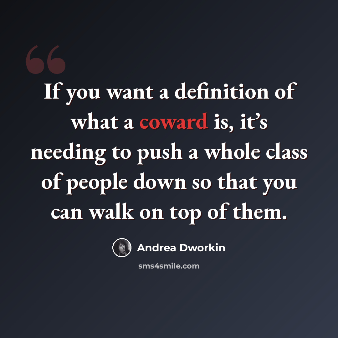 “If you want a definition of what a coward is, it’s needing to push a whole class of people down so that you can walk on top of them.” quote by Andrea Dworkin