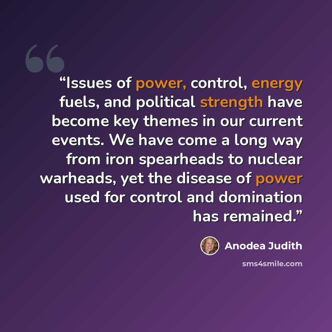 “Issues of power, control, energy fuels, and political strength have become key themes in our current events. We have come a long way from iron spearheads to nuclear warheads, yet the disease of power used for control and domination has remained.” quote by Anodea Judith