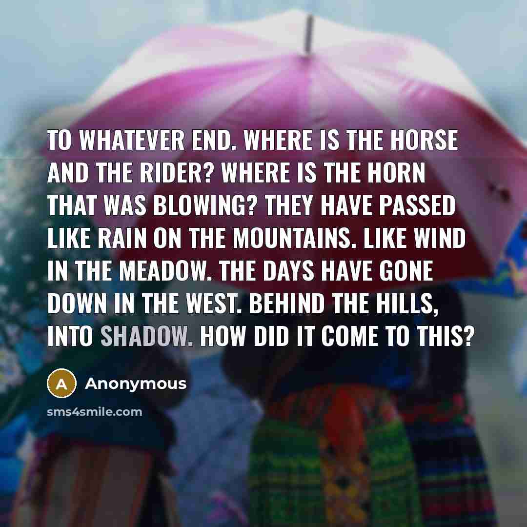 “To whatever end. Where is the horse and the rider? Where is the horn that was blowing? They have passed like rain on the mountains. Like wind in the meadow. The days have gone down in the west. Behind the hills, into shadow. How did it come to this?” quote by Anonymous