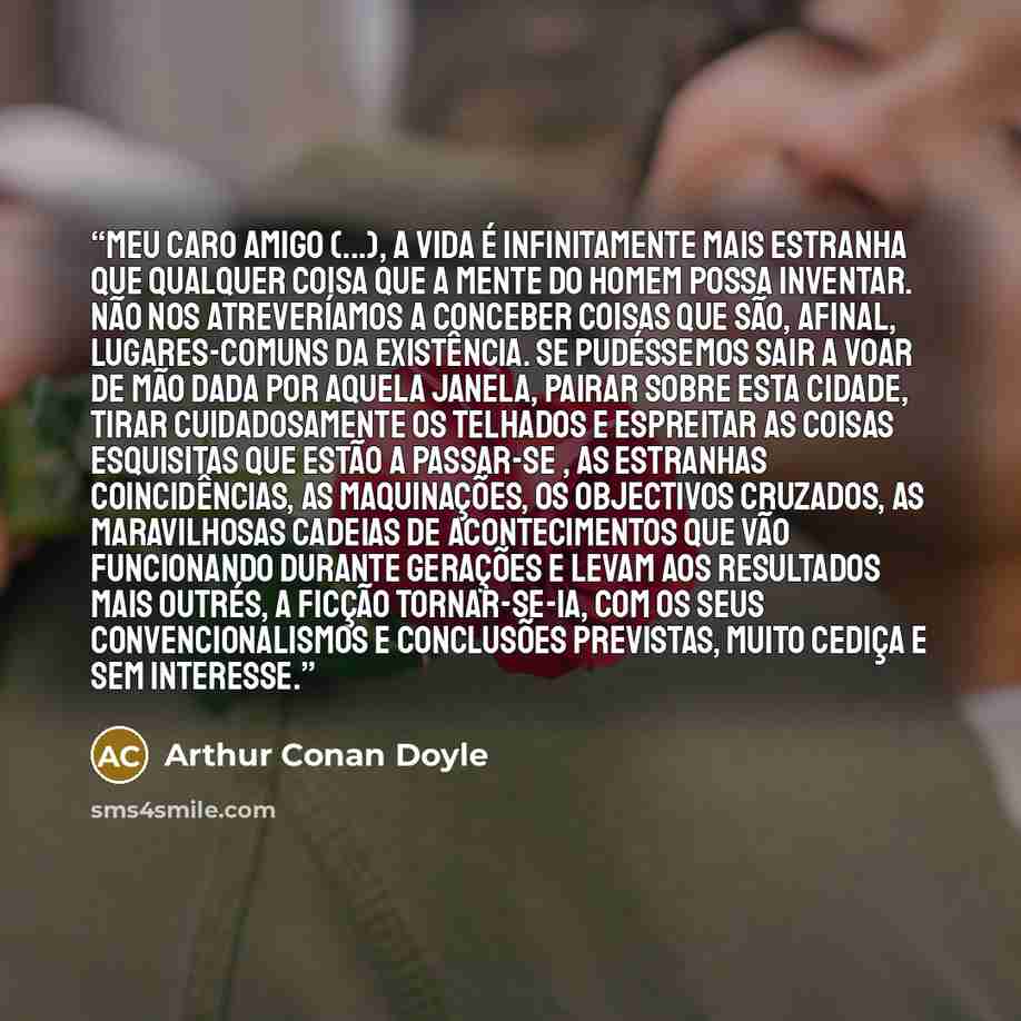 “Meu caro amigo (...), a vida é infinitamente mais estranha que qualquer coisa que a mente do homem possa inventar. Não nos atreveríamos a conceber coisas que são, afinal, lugares-comuns da existência. Se pudéssemos sair a voar de mão dada por aquela janela, pairar sobre esta cidade, tirar…” quote by Arthur Conan Doyle