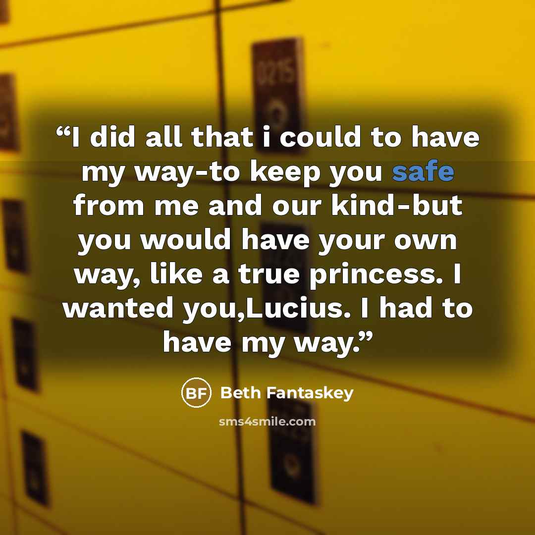 “I did all that i could to have my way-to keep you safe from me and our kind-but you would have your own way, like a true princess. I wanted you,Lucius. I had to have my way.” quote by Beth Fantaskey