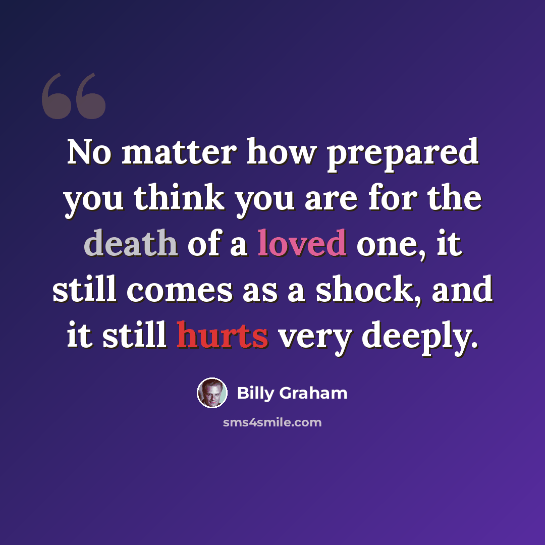 “No matter how prepared you think you are for the death of a loved one, it still comes as a shock, and it still hurts very deeply.” quote by Billy Graham