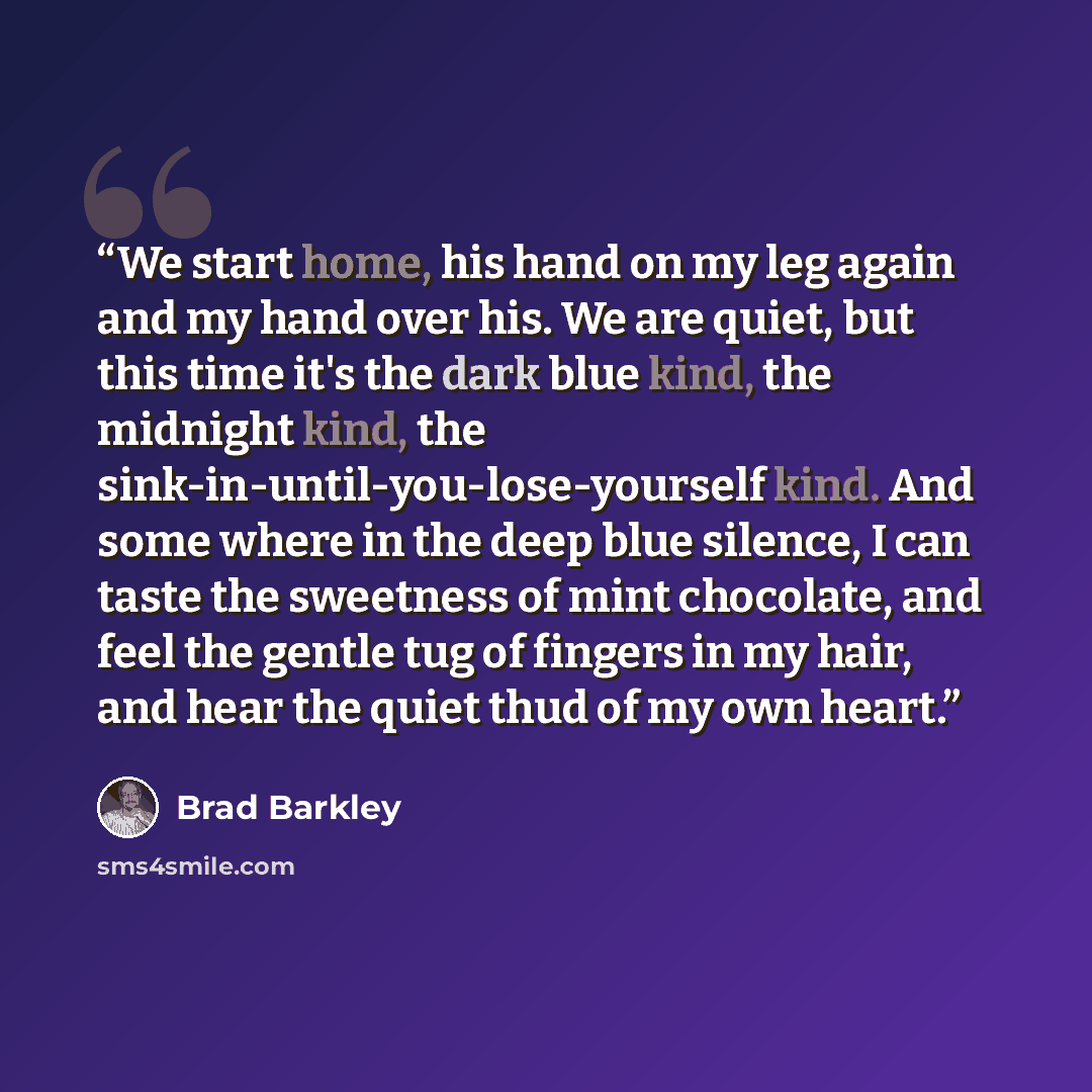 “We start home, his hand on my leg again and my hand over his. We are quiet, but this time it's the dark blue kind, the midnight kind, the sink-in-until-you-lose-yourself kind. And some where in the deep blue silence, I can taste the sweetness of mint chocolate, and feel the gentle tug of fingers…” quote by Brad Barkley