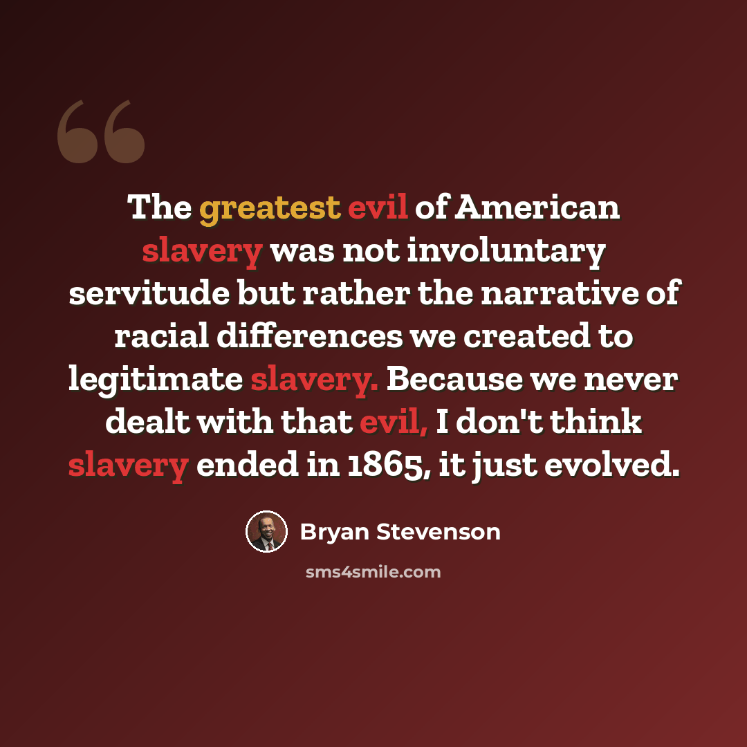 “The greatest evil of American slavery was not involuntary servitude but rather the narrative of racial differences we created to legitimate slavery. Because we never dealt with that evil, I don't think slavery ended in 1865, it just evolved.” quote by Bryan Stevenson