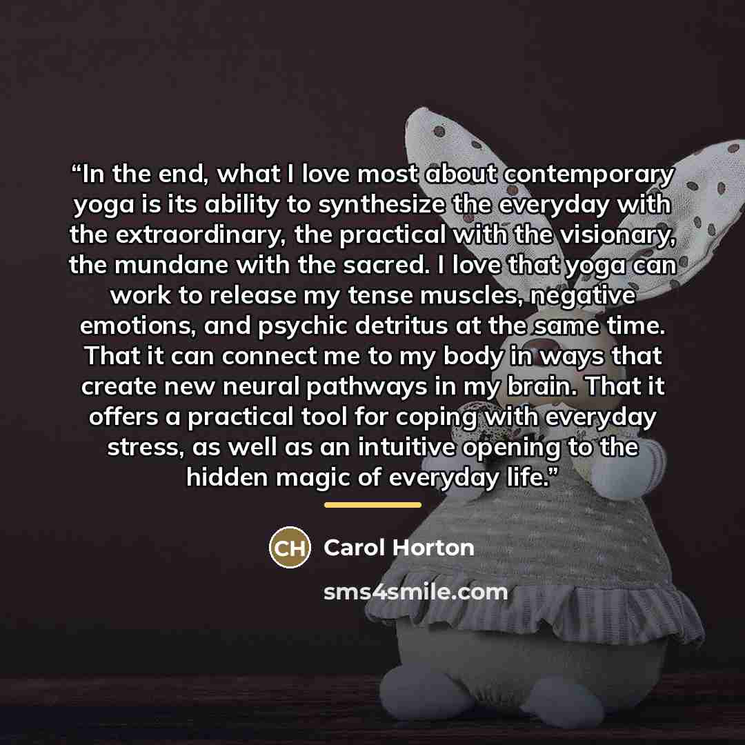 “In the end, what I love most about contemporary yoga is its ability to synthesize the everyday with the extraordinary, the practical with the visionary, the mundane with the sacred. I love that yoga can work to release my tense muscles, negative emotions, and psychic detritus at the same time…” quote by Carol Horton
