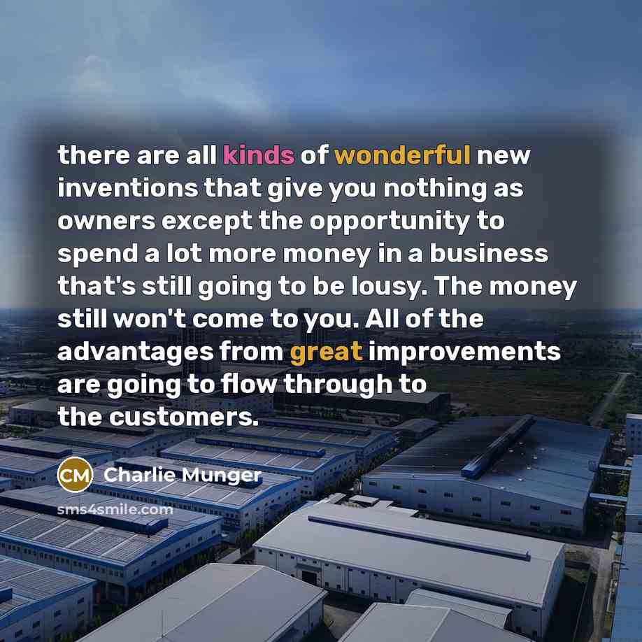 “there are all kinds of wonderful new inventions that give you nothing as owners except the opportunity to spend a lot more money in a business that's still going to be lousy. The money still won't come to you. All of the advantages from great improvements are going to flow through to the customers.” quote by Charlie Munger