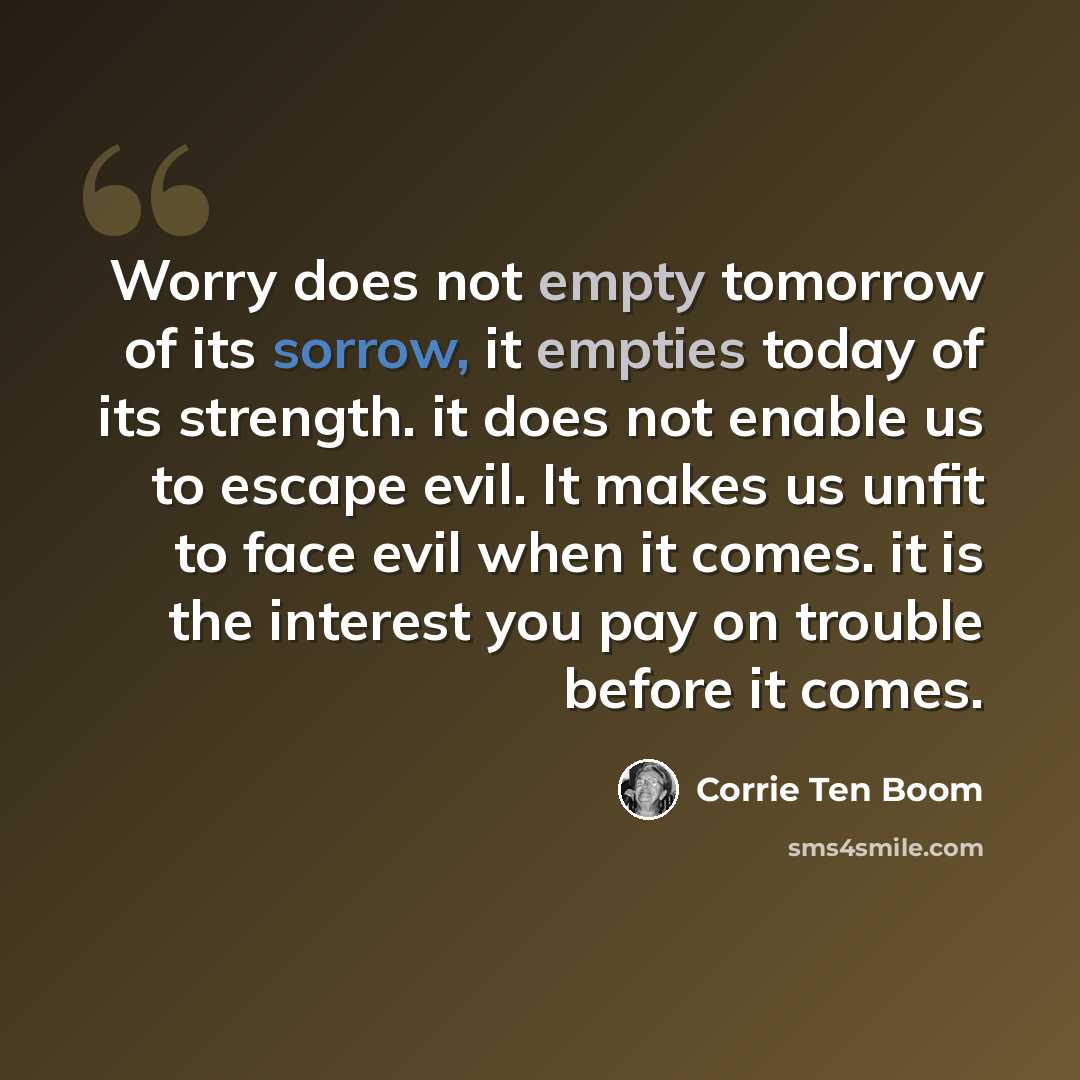 “Worry does not empty tomorrow of its sorrow, it empties today of its strength. it does not enable us to escape evil. It makes us unfit to face evil when it comes. it is the interest you pay on trouble before it comes.” quote by Corrie Ten Boom