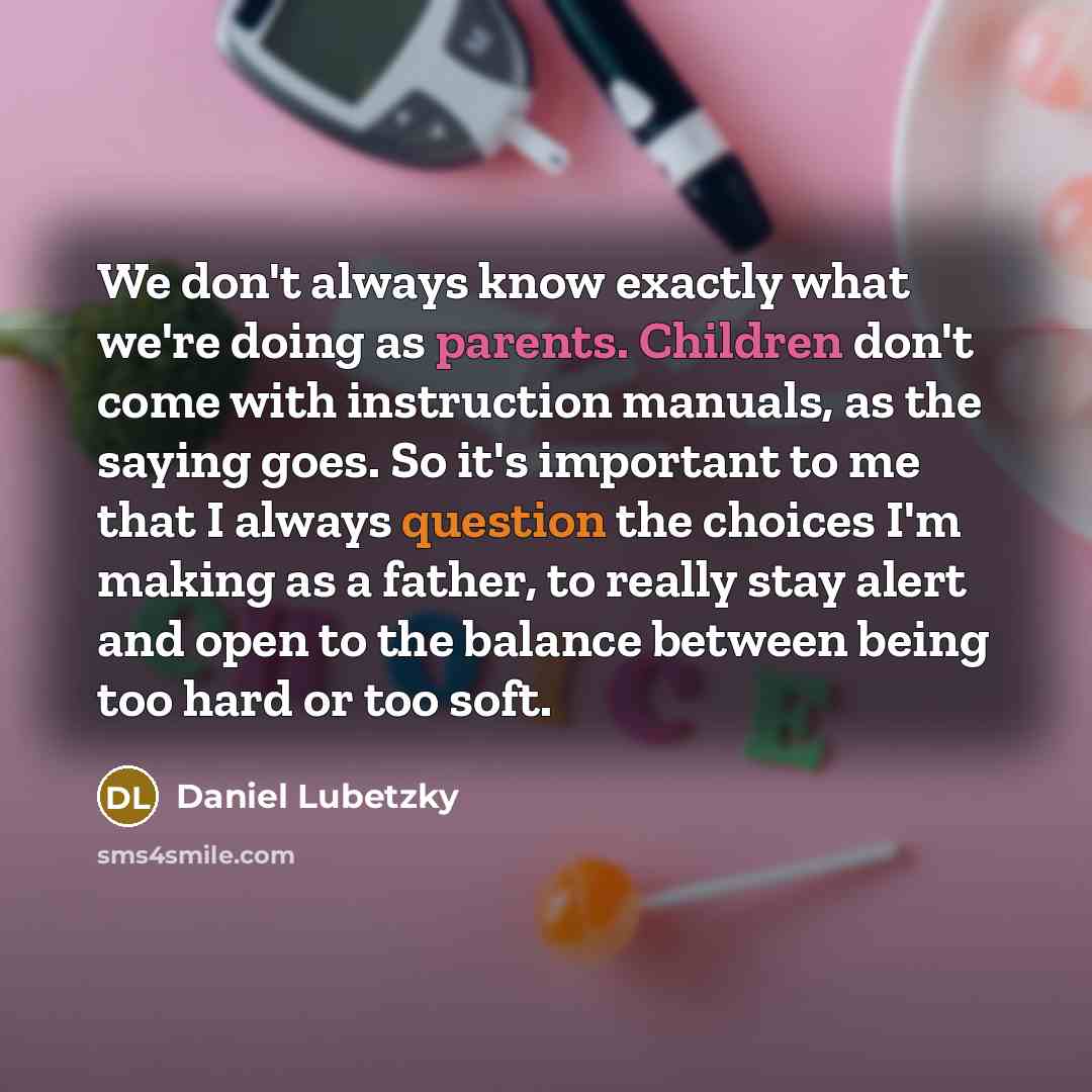 “We don't always know exactly what we're doing as parents. Children don't come with instruction manuals, as the saying goes. So it's important to me that I always question the choices I'm making as a father, to really stay alert and open to the balance between being too hard or too soft.” quote by Daniel Lubetzky